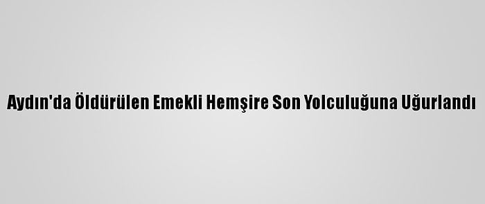 Aydın'da Öldürülen Emekli Hemşire Son Yolculuğuna Uğurlandı