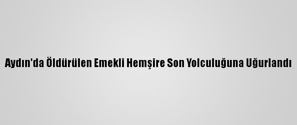 Aydın'da Öldürülen Emekli Hemşire Son Yolculuğuna Uğurlandı
