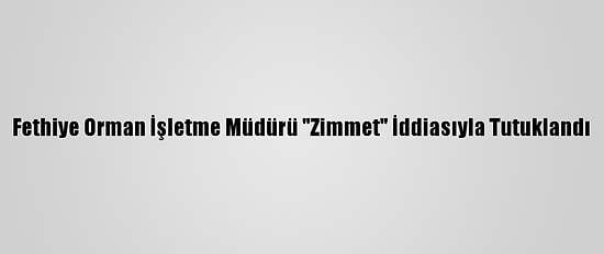 Fethiye Orman İşletme Müdürü "Zimmet" İddiasıyla Tutuklandı