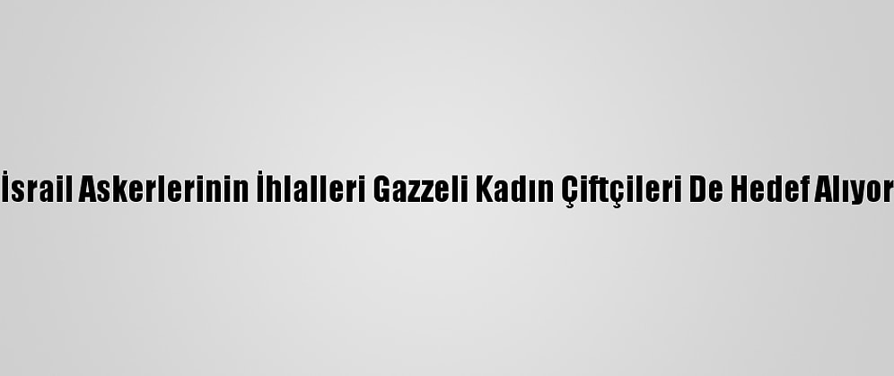 İsrail Askerlerinin İhlalleri Gazzeli Kadın Çiftçileri De Hedef Alıyor
