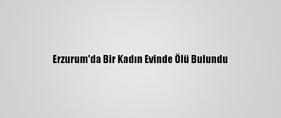 Erzurum'da Bir Kadın Evinde Ölü Bulundu