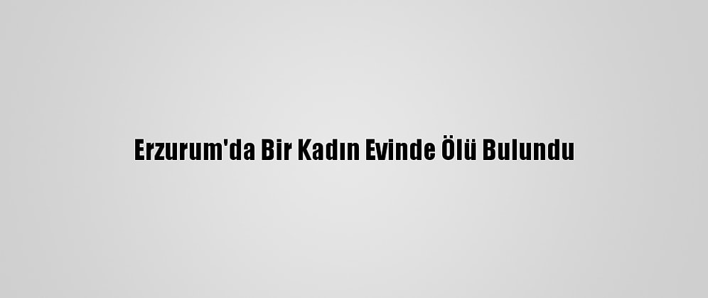 Erzurum'da Bir Kadın Evinde Ölü Bulundu