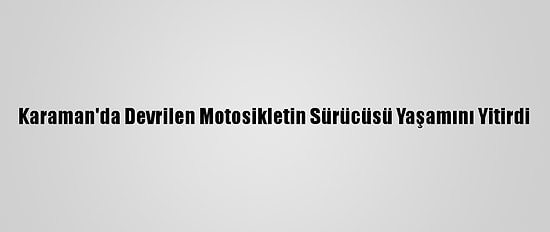 Karaman'da Devrilen Motosikletin Sürücüsü Yaşamını Yitirdi