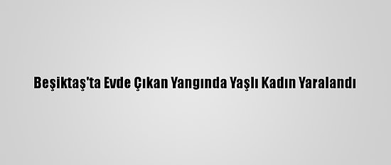 Beşiktaş'ta Evde Çıkan Yangında Yaşlı Kadın Yaralandı