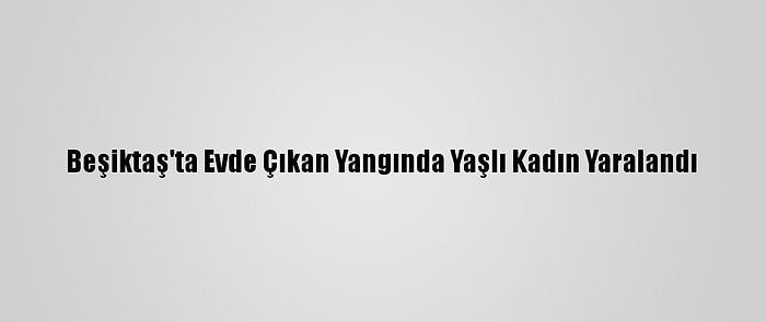 Beşiktaş'ta Evde Çıkan Yangında Yaşlı Kadın Yaralandı