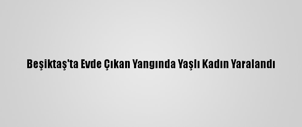 Beşiktaş'ta Evde Çıkan Yangında Yaşlı Kadın Yaralandı