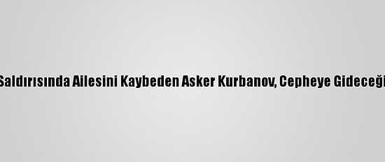 Ermenistan'ın Saldırısında Ailesini Kaybeden Asker Kurbanov, Cepheye Gideceği Günü Bekliyor