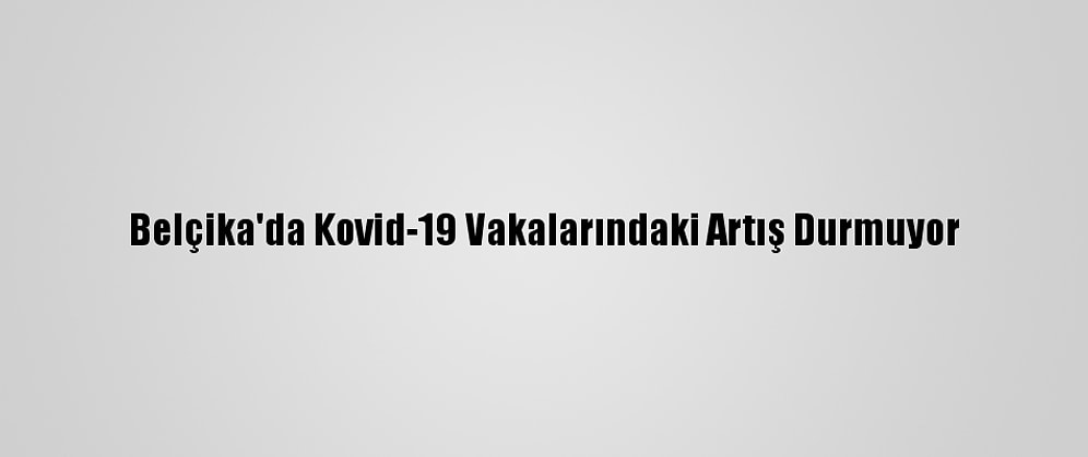 Belçika'da Kovid-19 Vakalarındaki Artış Durmuyor