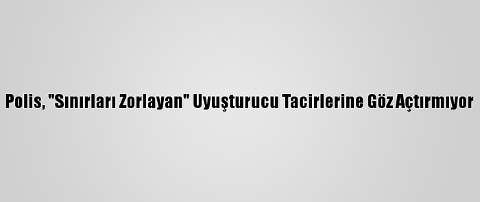 Polis, "Sınırları Zorlayan" Uyuşturucu Tacirlerine Göz Açtırmıyor