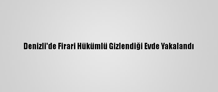 Denizli'de Firari Hükümlü Gizlendiği Evde Yakalandı