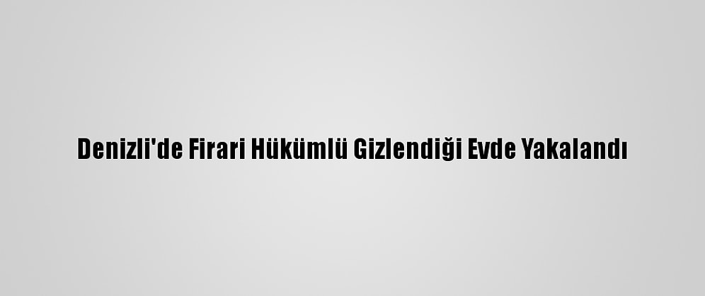 Denizli'de Firari Hükümlü Gizlendiği Evde Yakalandı