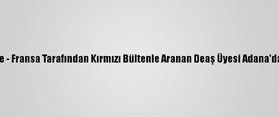 Güncelleme - Fransa Tarafından Kırmızı Bültenle Aranan Deaş Üyesi Adana'da Yakalandı