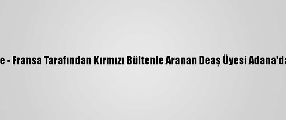 Güncelleme - Fransa Tarafından Kırmızı Bültenle Aranan Deaş Üyesi Adana'da Yakalandı
