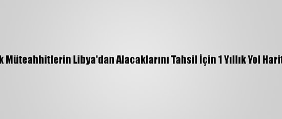 Türk Müteahhitlerin Libya'dan Alacaklarını Tahsil İçin 1 Yıllık Yol Haritası