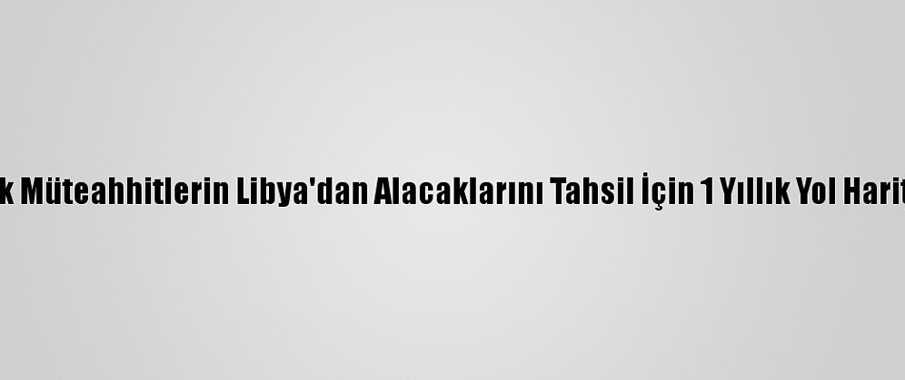 Türk Müteahhitlerin Libya'dan Alacaklarını Tahsil İçin 1 Yıllık Yol Haritası