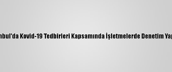 İstanbul'da Kovid-19 Tedbirleri Kapsamında İşletmelerde Denetim Yapıldı