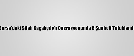 Bursa'daki Silah Kaçakçılığı Operasyonunda 6 Şüpheli Tutuklandı
