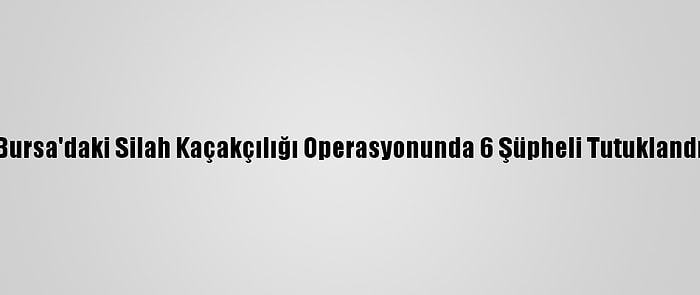 Bursa'daki Silah Kaçakçılığı Operasyonunda 6 Şüpheli Tutuklandı