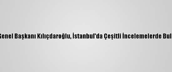 CHP Genel Başkanı Kılıçdaroğlu, İstanbul'da Çeşitli İncelemelerde Bulundu