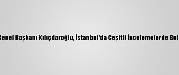 CHP Genel Başkanı Kılıçdaroğlu, İstanbul'da Çeşitli İncelemelerde Bulundu