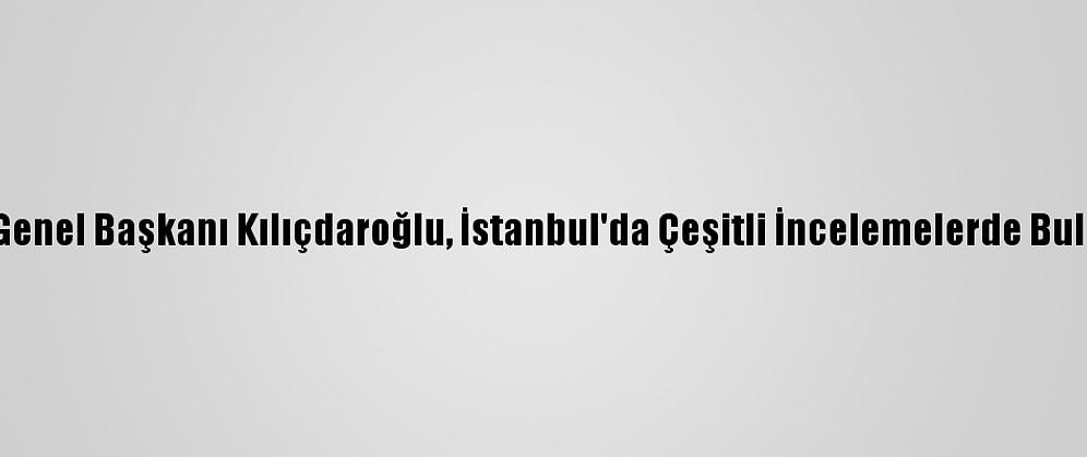 CHP Genel Başkanı Kılıçdaroğlu, İstanbul'da Çeşitli İncelemelerde Bulundu