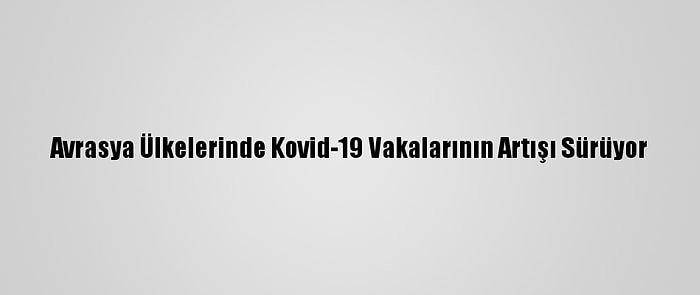 Avrasya Ülkelerinde Kovid-19 Vakalarının Artışı Sürüyor