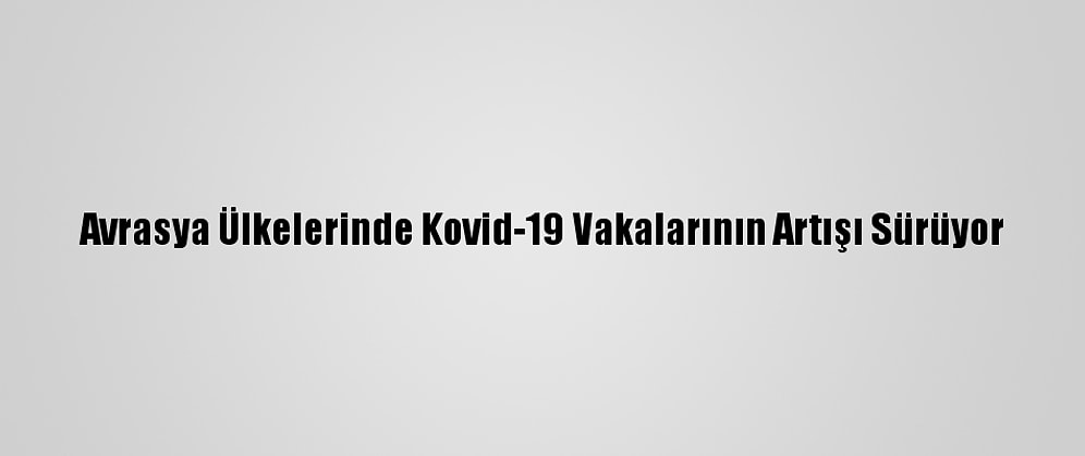 Avrasya Ülkelerinde Kovid-19 Vakalarının Artışı Sürüyor
