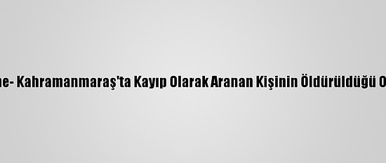 Güncelleme- Kahramanmaraş'ta Kayıp Olarak Aranan Kişinin Öldürüldüğü Ortaya Çıktı