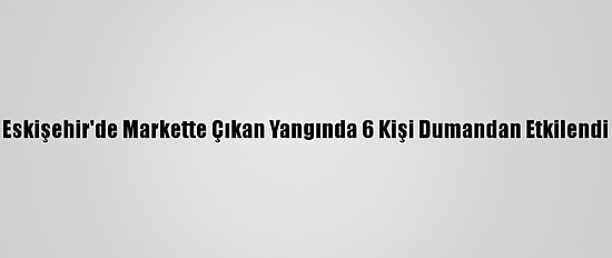 Eskişehir'de Markette Çıkan Yangında 6 Kişi Dumandan Etkilendi