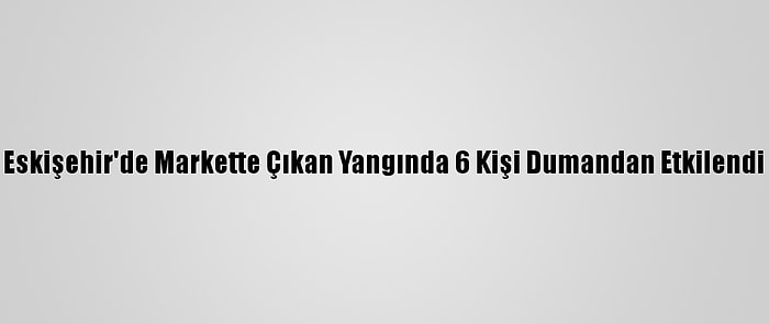 Eskişehir'de Markette Çıkan Yangında 6 Kişi Dumandan Etkilendi