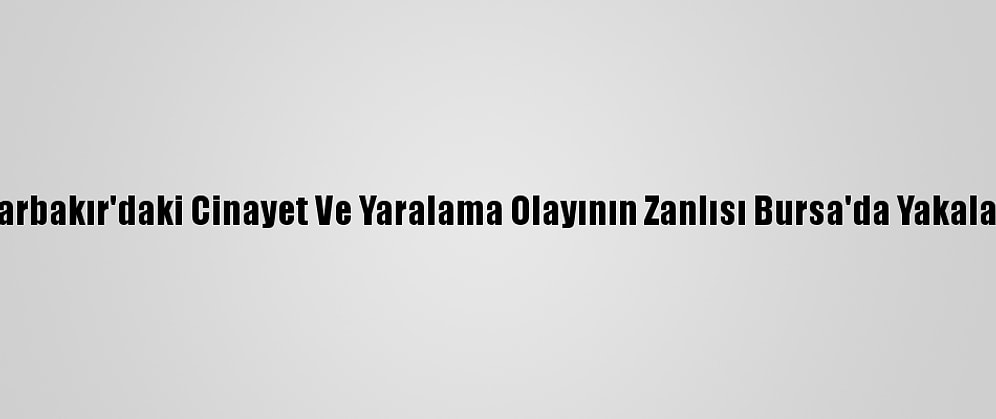 Diyarbakır'daki Cinayet Ve Yaralama Olayının Zanlısı Bursa'da Yakalandı
