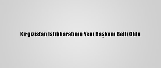 Kırgızistan İstihbaratının Yeni Başkanı Belli Oldu