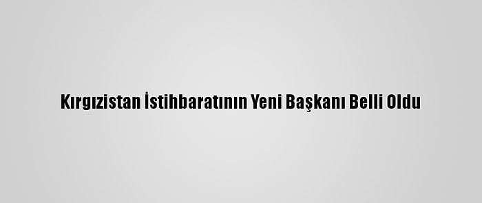 Kırgızistan İstihbaratının Yeni Başkanı Belli Oldu