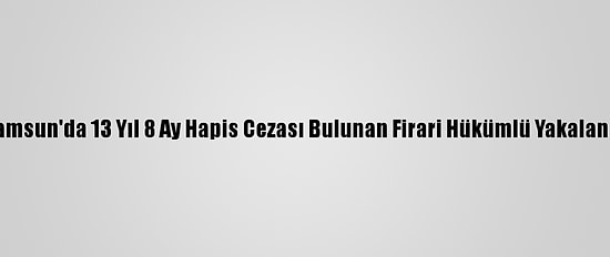 Samsun'da 13 Yıl 8 Ay Hapis Cezası Bulunan Firari Hükümlü Yakalandı