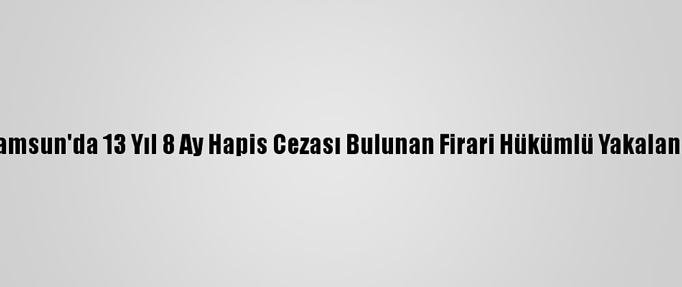 Samsun'da 13 Yıl 8 Ay Hapis Cezası Bulunan Firari Hükümlü Yakalandı