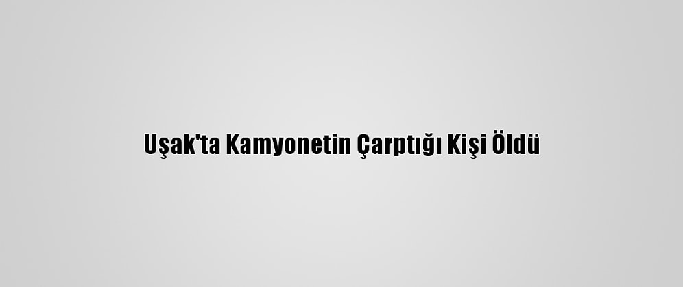 Uşak'ta Kamyonetin Çarptığı Kişi Öldü