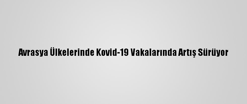 Avrasya Ülkelerinde Kovid-19 Vakalarında Artış Sürüyor