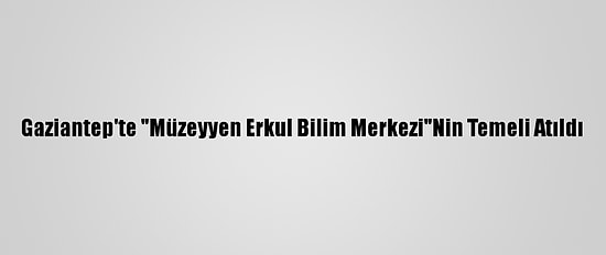 Gaziantep'te "Müzeyyen Erkul Bilim Merkezi"Nin Temeli Atıldı