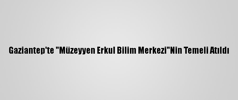 Gaziantep'te "Müzeyyen Erkul Bilim Merkezi"Nin Temeli Atıldı