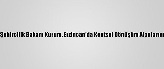 Çevre Ve Şehircilik Bakanı Kurum, Erzincan'da Kentsel Dönüşüm Alanlarını İnceledi