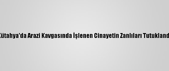 Kütahya'da Arazi Kavgasında İşlenen Cinayetin Zanlıları Tutuklandı