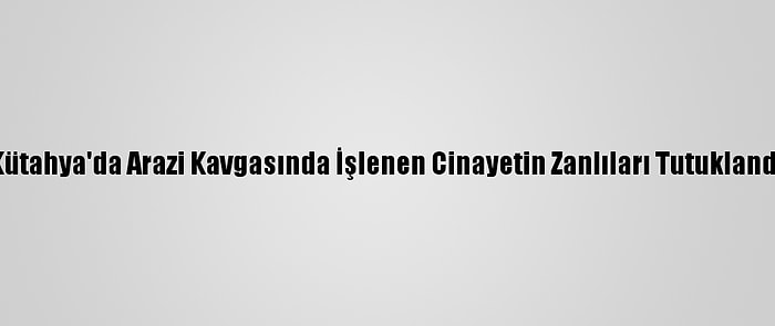 Kütahya'da Arazi Kavgasında İşlenen Cinayetin Zanlıları Tutuklandı