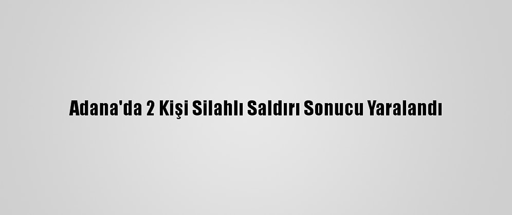 Adana'da 2 Kişi Silahlı Saldırı Sonucu Yaralandı