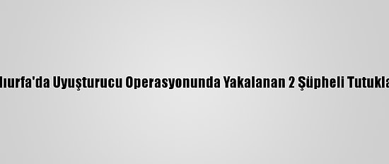 Şanlıurfa'da Uyuşturucu Operasyonunda Yakalanan 2 Şüpheli Tutuklandı