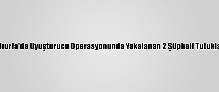 Şanlıurfa'da Uyuşturucu Operasyonunda Yakalanan 2 Şüpheli Tutuklandı