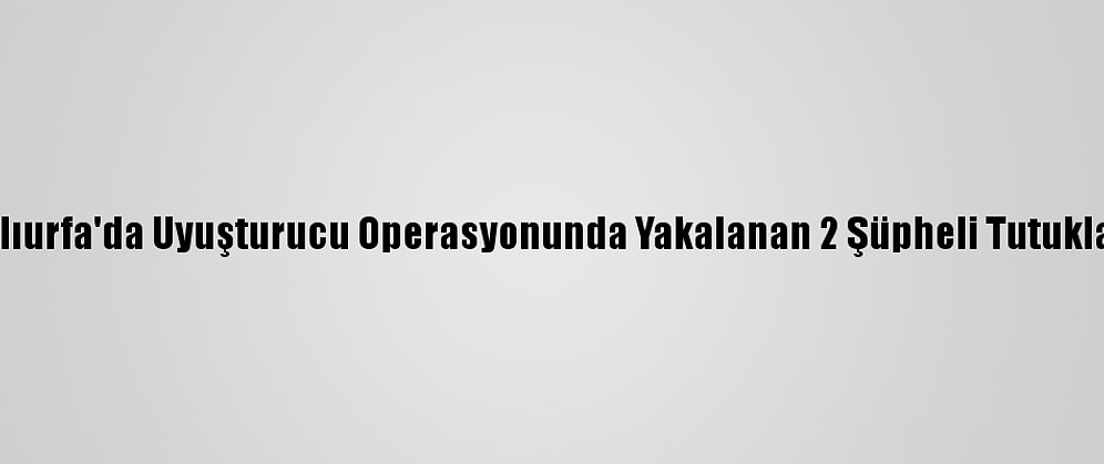 Şanlıurfa'da Uyuşturucu Operasyonunda Yakalanan 2 Şüpheli Tutuklandı