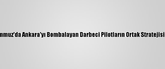 15 Temmuz'da Ankara'yı Bombalayan Darbeci Pilotların Ortak Stratejisi İnkar