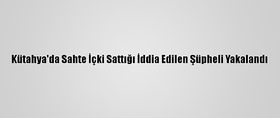 Kütahya'da Sahte İçki Sattığı İddia Edilen Şüpheli Yakalandı