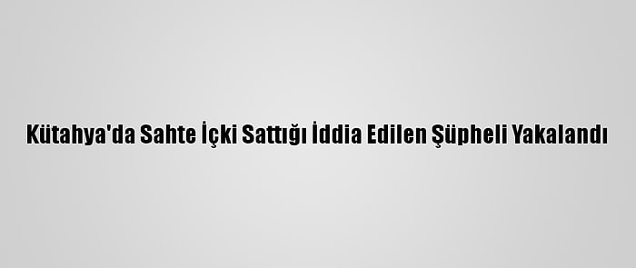 Kütahya'da Sahte İçki Sattığı İddia Edilen Şüpheli Yakalandı