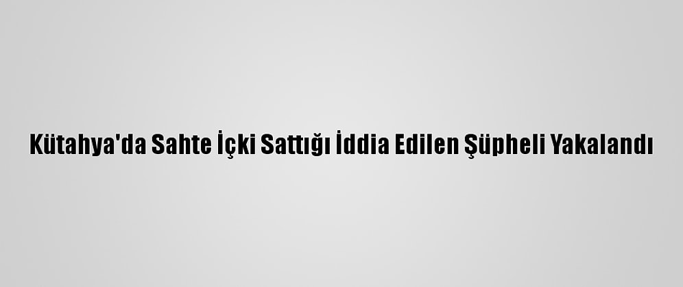 Kütahya'da Sahte İçki Sattığı İddia Edilen Şüpheli Yakalandı
